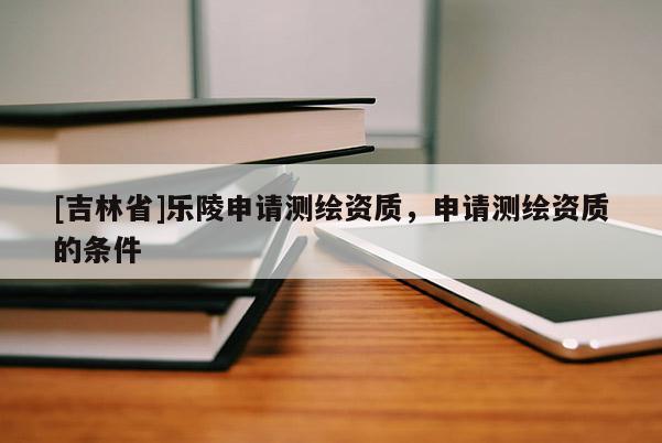 [吉林省]乐陵申请测绘资质，申请测绘资质的条件