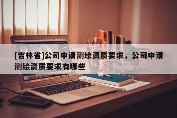 [吉林省]公司申请测绘资质要求，公司申请测绘资质要求有哪些