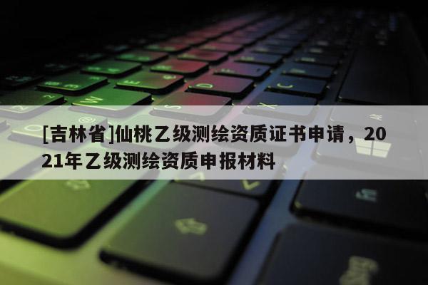 [吉林省]仙桃乙级测绘资质证书申请，2021年乙级测绘资质申报材料