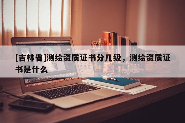 [吉林省]测绘资质证书分几级，测绘资质证书是什么