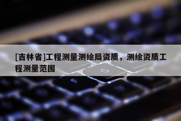 [吉林省]工程测量测绘局资质，测绘资质工程测量范围