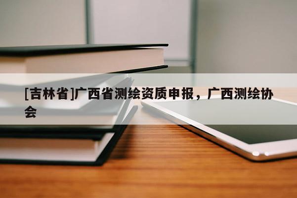 [吉林省]广西省测绘资质申报，广西测绘协会