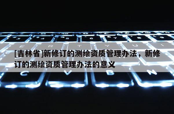 [吉林省]新修订的测绘资质管理办法，新修订的测绘资质管理办法的意义