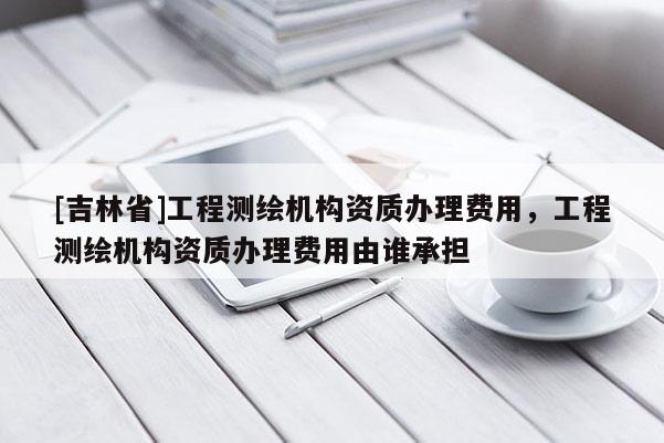 [吉林省]工程测绘机构资质办理费用，工程测绘机构资质办理费用由谁承担
