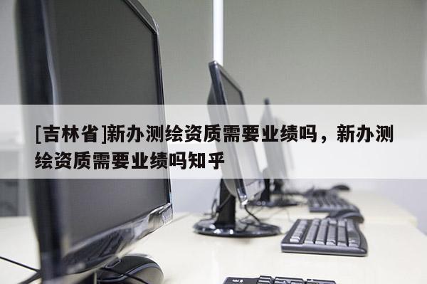 [吉林省]新办测绘资质需要业绩吗，新办测绘资质需要业绩吗知乎