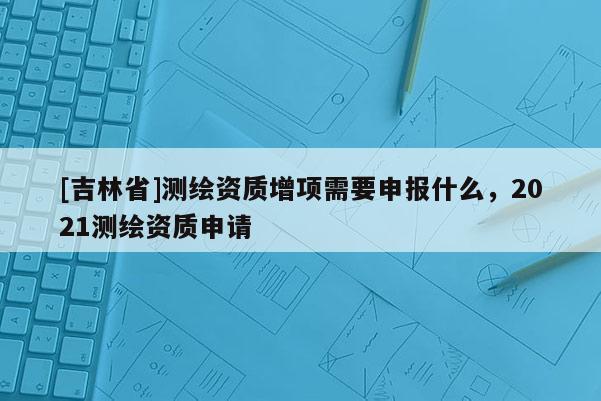 [吉林省]测绘资质增项需要申报什么，2021测绘资质申请