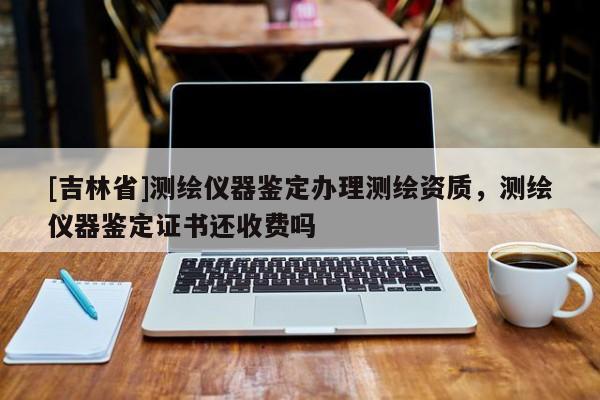 [吉林省]测绘仪器鉴定办理测绘资质，测绘仪器鉴定证书还收费吗
