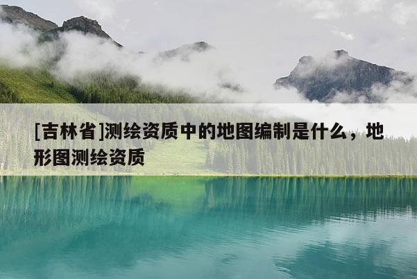 [吉林省]测绘资质中的地图编制是什么，地形图测绘资质
