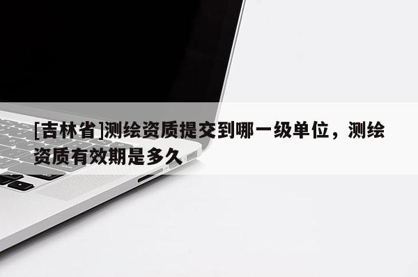 [吉林省]测绘资质提交到哪一级单位，测绘资质有效期是多久