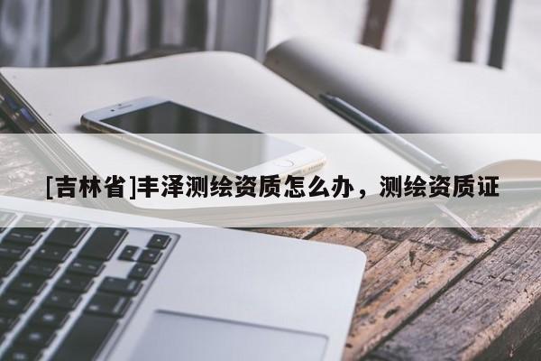 [吉林省]丰泽测绘资质怎么办，测绘资质证