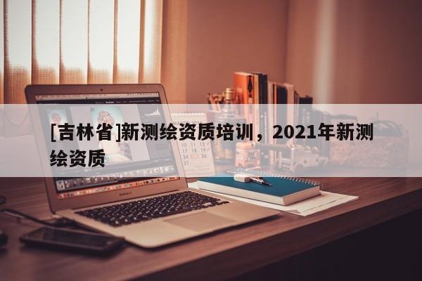 [吉林省]新测绘资质培训，2021年新测绘资质