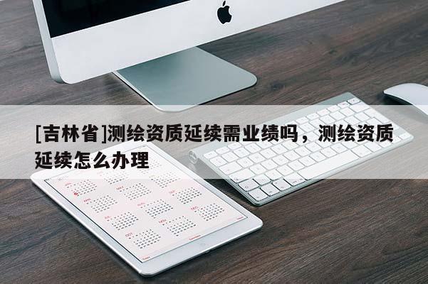[吉林省]测绘资质延续需业绩吗，测绘资质延续怎么办理