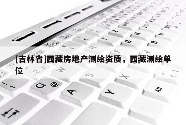 [吉林省]西藏房地产测绘资质，西藏测绘单位
