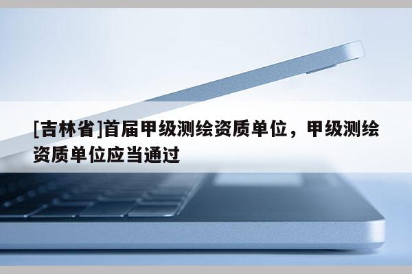 [吉林省]首届甲级测绘资质单位，甲级测绘资质单位应当通过