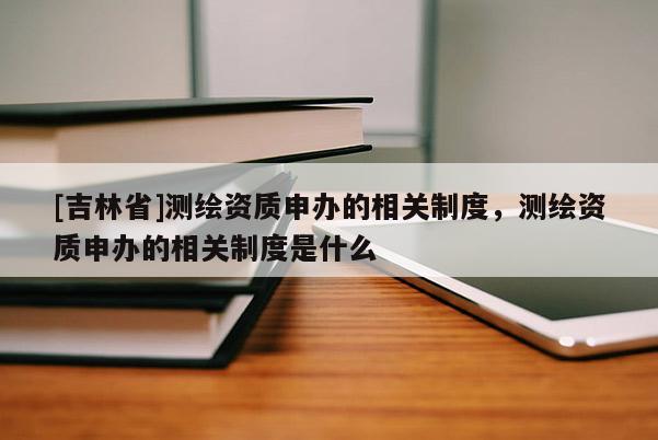 [吉林省]测绘资质申办的相关制度，测绘资质申办的相关制度是什么