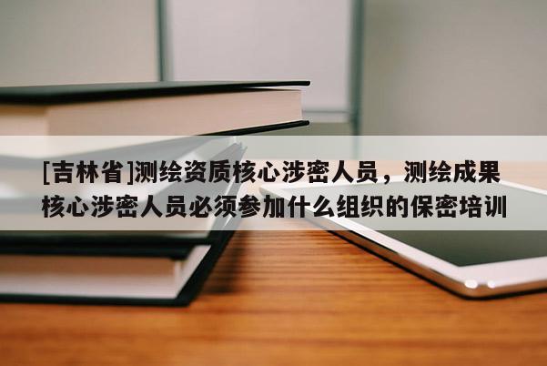 [吉林省]测绘资质核心涉密人员，测绘成果核心涉密人员必须参加什么组织的保密培训