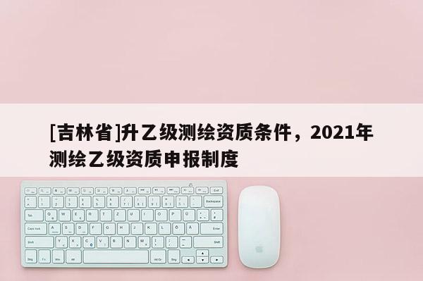 [吉林省]升乙级测绘资质条件，2021年测绘乙级资质申报制度