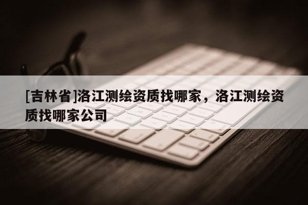 [吉林省]洛江测绘资质找哪家，洛江测绘资质找哪家公司