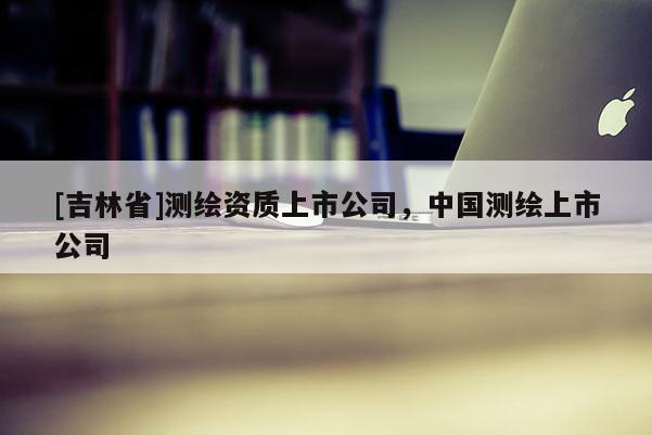 [吉林省]测绘资质上市公司，中国测绘上市公司