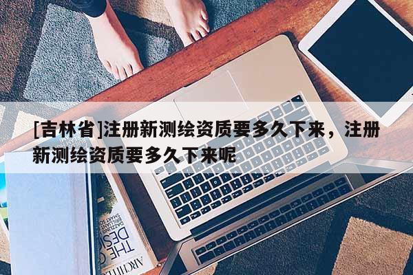 [吉林省]注册新测绘资质要多久下来，注册新测绘资质要多久下来呢