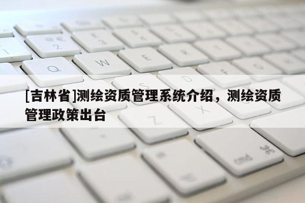 [吉林省]测绘资质管理系统介绍，测绘资质管理政策出台