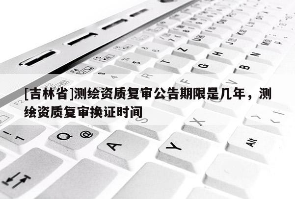 [吉林省]测绘资质复审公告期限是几年，测绘资质复审换证时间