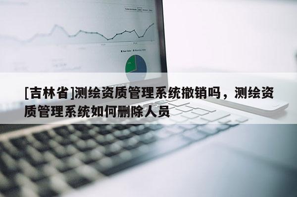 [吉林省]测绘资质管理系统撤销吗，测绘资质管理系统如何删除人员