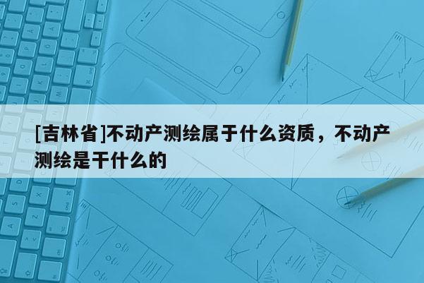 [吉林省]不动产测绘属于什么资质，不动产测绘是干什么的