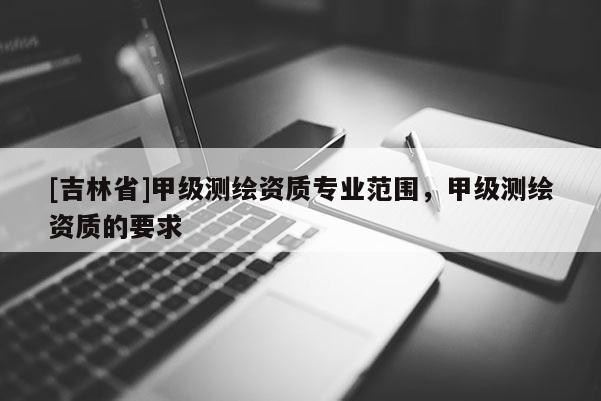 [吉林省]甲级测绘资质专业范围，甲级测绘资质的要求
