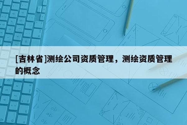 [吉林省]测绘公司资质管理，测绘资质管理的概念