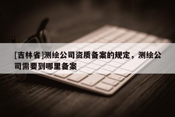 [吉林省]测绘公司资质备案的规定，测绘公司需要到哪里备案