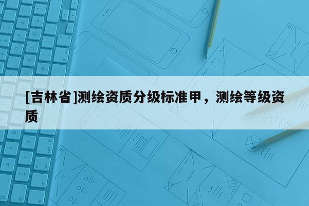 [吉林省]测绘资质分级标准甲，测绘等级资质