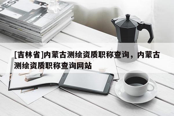 [吉林省]内蒙古测绘资质职称查询，内蒙古测绘资质职称查询网站