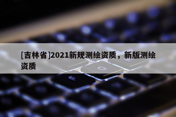 [吉林省]2021新规测绘资质，新版测绘资质
