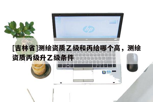 [吉林省]测绘资质乙级和丙给哪个高，测绘资质丙级升乙级条件