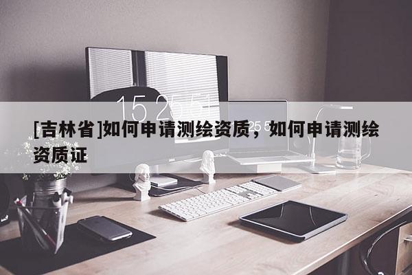 [吉林省]如何申请测绘资质，如何申请测绘资质证