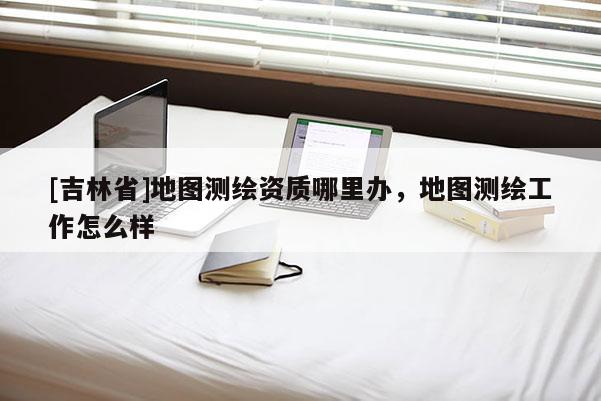 [吉林省]地图测绘资质哪里办，地图测绘工作怎么样