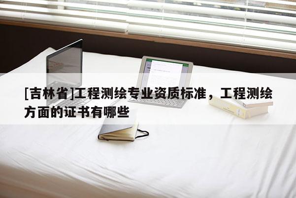[吉林省]工程测绘专业资质标准，工程测绘方面的证书有哪些