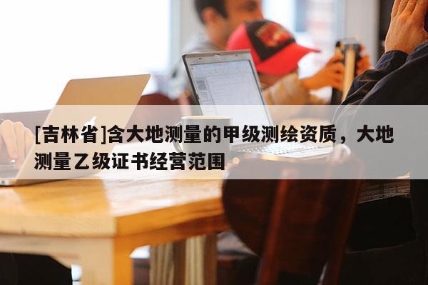 [吉林省]含大地测量的甲级测绘资质，大地测量乙级证书经营范围