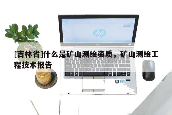 [吉林省]什么是矿山测绘资质，矿山测绘工程技术报告