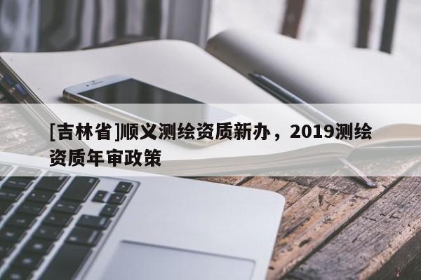 [吉林省]顺义测绘资质新办，2019测绘资质年审政策