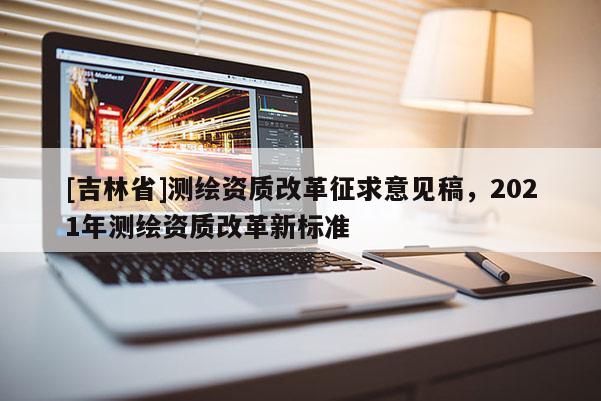 [吉林省]测绘资质改革征求意见稿，2021年测绘资质改革新标准