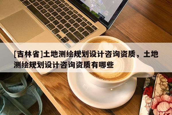 [吉林省]土地测绘规划设计咨询资质，土地测绘规划设计咨询资质有哪些