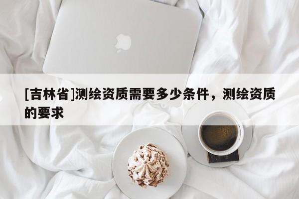 [吉林省]测绘资质需要多少条件，测绘资质的要求