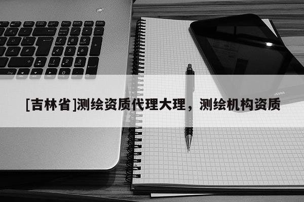[吉林省]测绘资质代理大理，测绘机构资质