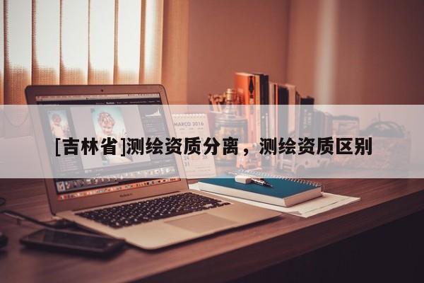 [吉林省]测绘资质分离，测绘资质区别