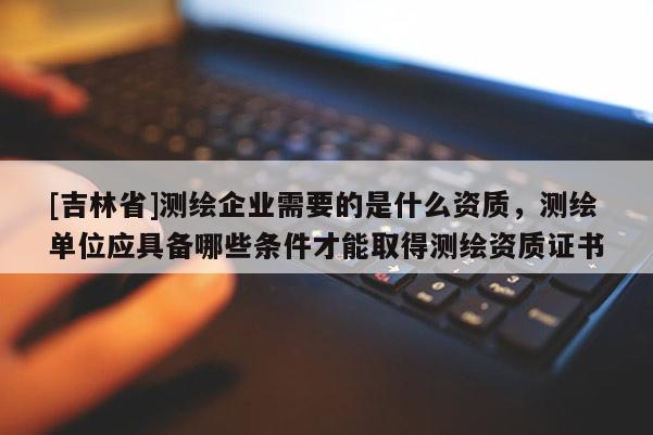 [吉林省]测绘企业需要的是什么资质，测绘单位应具备哪些条件才能取得测绘资质证书