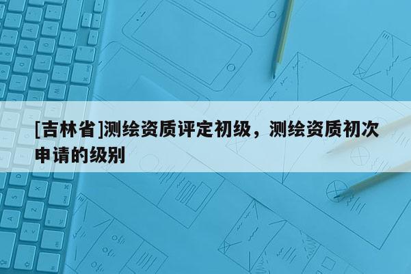 [吉林省]测绘资质评定初级，测绘资质初次申请的级别