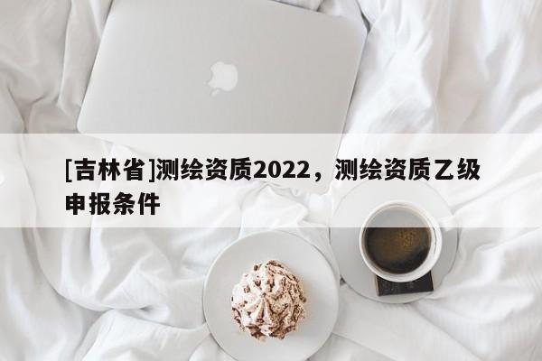 [吉林省]测绘资质2022，测绘资质乙级申报条件