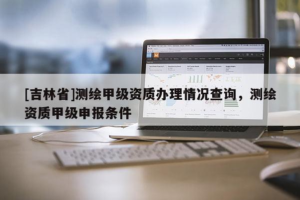 [吉林省]测绘甲级资质办理情况查询，测绘资质甲级申报条件